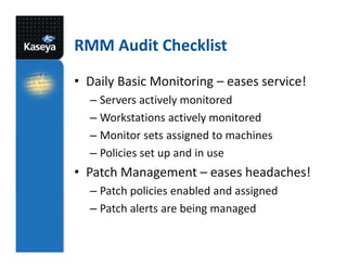 RMM Audit Checklist
• Daily Basic Monitoring – eases service!
– Servers actively monitored
– Workstations actively monitored
– Monitor sets assigned to machines
– Policies set up and in use

• Patch Management – eases headaches!
– Patch policies enabled and assigned
– Patch alerts are being managed

 