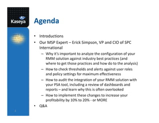 Agenda
• Introductions
• Our MSP Expert – Erick Simpson, VP and CIO of SPC
International
– Why it’s important to analyze the configuration of your
RMM solution against industry best practices (and
where to get those practices and how do to the analysis)
– How to check thresholds and alerts against user roles
and policy settings for maximum effectiveness
– How to audit the integration of your RMM solution with
your PSA tool, including a review of dashboards and
reports – and learn why this is often overlooked
– How to implement these changes to increase your
profitability by 10% to 20% - or MORE
• Q&A
2

 