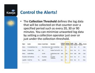 Control the Alerts!
• The Collection Threshold defines the log data
that will be collected on that counter over a
specified period such as every 20, 30 or 90
minutes. You can minimize unwanted log data
by setting a collection operator just over or
just under the collection threshold.

 