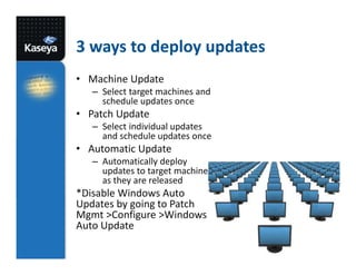 3 ways to deploy updates
• Machine Update
– Select target machines and
schedule updates once

• Patch Update
– Select individual updates
and schedule updates once

• Automatic Update
– Automatically deploy
updates to target machines
as they are released

*Disable Windows Auto
Updates by going to Patch
Mgmt >Configure >Windows
Auto Update

 