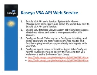 Kaseya VSA API Web Service
1.
2.
3.

4.

Enable VSA API Web Service: System tab >Server
Management >Configure, and select the check box next to
Enable VSA API Web Service.
Enable SQL database views: System tab >Database Access
>Database Views and enter a new password for this
account.
Configure Email: Ticketing tab > Configure ticketing, and
either configure the Notify policy or Email reader and
Email mapping functions appropriately to integrate with
your PSA.
Configure agent menu redirection: Agent tab >Configure
Agents >Agent menu and specify the URL and text you
wish to use in the 2nd row of text boxes
– http://help.kaseya.com/WebHelp/en-US/5000000/3916.htm
– http://help.kaseya.com/WebHelp/en-US/5000000/3480.htm

 