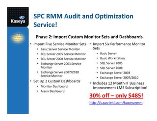 SPC RMM Audit and Optimization
Service!
Phase 2: Import Custom Monitor Sets and Dashboards
• Import Five Service Monitor Sets • Import Six Performance Monitor
Sets
• Basic Server Service Monitor
• SQL Server 2005 Service Monitor
• SQL Server 2008 Service Monitor
• Exchange Server 2003 Service
Monitor
• Exchange Server 2007/2010
Service Monitor

• Set Up 2 Custom Dashboards
• Monitor Dashboard
• Alarm Dashboard

•
•
•
•
•
•

Basic Server
Basic Workstation
SQL Server 2005
SQL Server 2008
Exchange Server 2003
Exchange Server 2007/2010

• Includes 12 Month IT Business
Improvement LMS Subscription!

30% off – only $485!
http://s.spc-intl.com/kaseyarmm

 