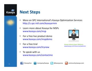 Next Steps
• More on SPC International’s Kaseya Optimization Services
http://s.spc-intl.com/kaseyarmm
• Learn more about Kaseya for MSPs
www.kaseya.com/msp
• For a free live product demo
www.kaseya.com/mspdemo
• For a free trial
www.kaseya.com/trynow

Kaseya Industry Expert Webinars
www.kaseya.com/resources/webinars

• To speak with us
www.kaseya.com/contactme

34

/KaseyaFan

/company/kaseya

@kaseyacorp

community.kaseya.com

 