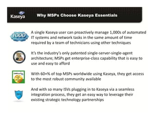 Why MSPs Choose Kaseya Essentials

A single Kaseya user can proactively manage 1,000s of automated
IT systems and network tasks in the same amount of time
required by a team of technicians using other techniques
It’s the industry’s only patented single-server-single-agent
architecture; MSPs get enterprise-class capability that is easy to
use and easy to afford
With 60+% of top MSPs worldwide using Kaseya, they get access
to the most robust community available
And with so many ISVs plugging in to Kaseya via a seamless
integration process, they get an easy way to leverage their
existing strategic technology partnerships

 