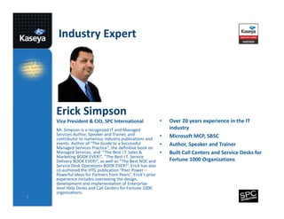 Industry Expert

Erick Simpson
Vice President & CIO, SPC International
Mr. Simpson is a recognized IT and Managed
Services Author, Speaker and Trainer, and
contributor to numerous industry publications and
events. Author of "The Guide to a Successful
Managed Services Practice", the definitive book on
Managed Services, and “The Best I.T. Sales &
Marketing BOOK EVER!”, “The Best I.T. Service
Delivery BOOK EVER!”, as well as “The Best NOC and
Service Desk Operations BOOK EVER!”. Erick has also
co-authored the HTG publication “Peer Power –
Powerful Ideas for Partners from Peers”. Erick's prior
experience includes overseeing the design,
development and implementation of Enterpriselevel Help Desks and Call Centers for Fortune 1000
organizations.
7

•
•
•
•

Over 20 years experience in the IT
industry
Microsoft MCP, SBSC
Author, Speaker and Trainer
Built Call Centers and Service Desks for
Fortune 1000 Organizations

 