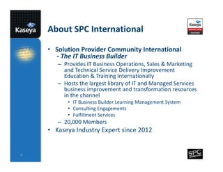 About SPC International
• Solution Provider Community International
- The IT Business Builder
– Provides IT Business Operations, Sales & Marketing
and Technical Service Delivery Improvement
Education & Training Internationally
– Hosts the largest library of IT and Managed Services
business improvement and transformation resources
in the channel
• IT Business Builder Learning Management System
• Consulting Engagements
• Fulfillment Services

– 20,000 Members

• Kaseya Industry Expert since 2012

8

 