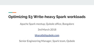 Optimizing S3 Write-heavy Spark workloads
Apache Spark meetup, Qubole office, Bangalore
3rd March 2018
bharatb@qubole.com
Senior Engineering Manager, Spark team, Qubole
 