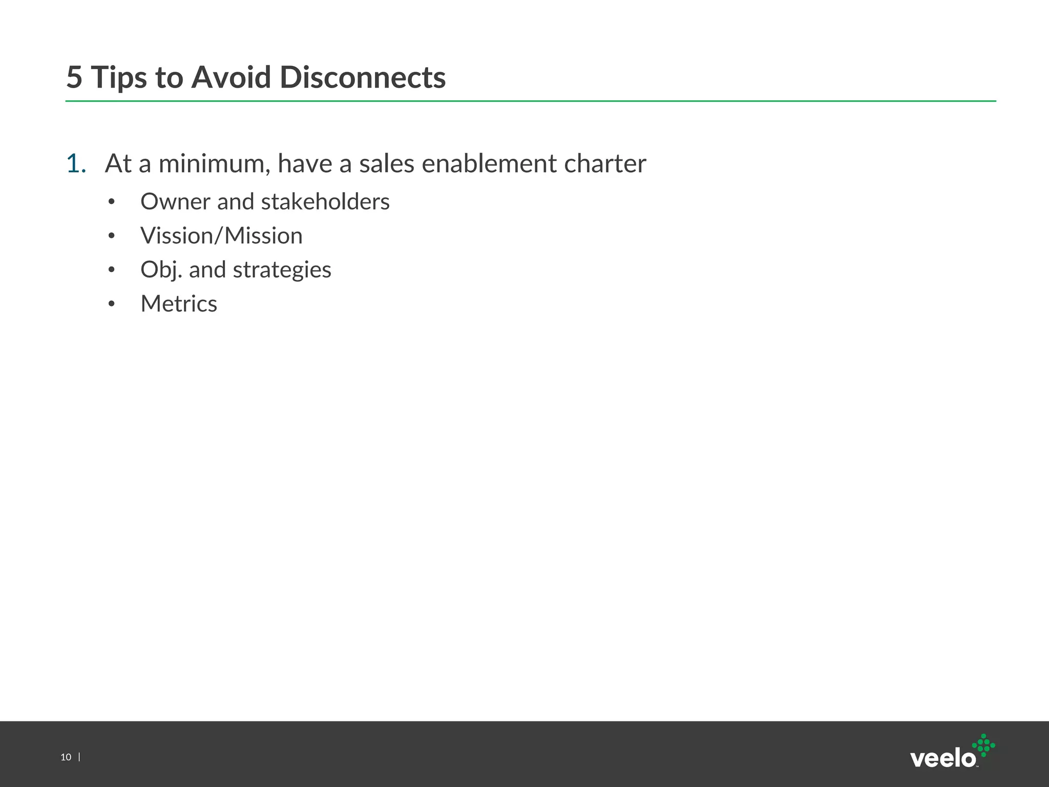 10
5 Tips to Avoid Disconnects
1. At a minimum, have a sales enablement charter
• Owner and stakeholders
• Vission/Mission
• Obj. and strategies
• Metrics
 