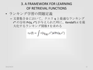 3. A FRAMEWORK FOR LEARNING
OF RETRIEVAL FUNCTIONS
• ランキング学習の問題定義
– 文書集合 D において、クエリ q と最適なランキング
r* の分布 Pr(q, r*) が与えられた時に、Kendall’s τ を最
大化するランキング関数 f を求める

2013/10/23

12

 