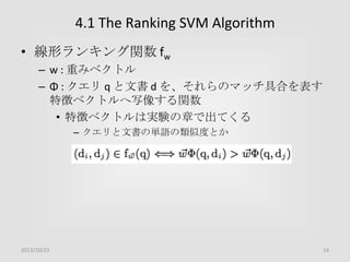 4.1 The Ranking SVM Algorithm
• 線形ランキング関数 fw
– w : 重みベクトル
– Φ : クエリ q と文書 d を、それらのマッチ具合を表す
特徴ベクトルへ写像する関数
• 特徴ベクトルは実験の章で出てくる
– クエリと文書の単語の類似度とか

2013/10/23

14

 