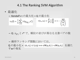4.1 The Ranking SVM Algorithm
• 最適化
– Kendall’s τ の最大化 = Q の最小化

– Q : rf(*) と r* で、順位の並びが異なる文書ペアの数
– 線形ランキング関数においては、
Q の最小化 =
すwの発見

2013/10/23

を満た

16

 