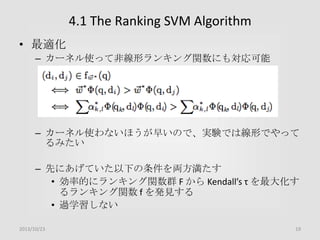 4.1 The Ranking SVM Algorithm
• 最適化
– カーネル使って非線形ランキング関数にも対応可能

– カーネル使わないほうが早いので、実験では線形でやって
るみたい

– 先にあげていた以下の条件を両方満たす
• 効率的にランキング関数群 F から Kendall’s τ を最大化す
るランキング関数 f を発見する
• 過学習しない
2013/10/23

19

 