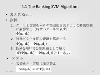 4.1 The Ranking SVM Algorithm
• まとめると、
• 訓練
1. クエリと文書を両者の類似度を表すような特徴空間
に射影する（特徴ベクトルで表す）
2. 特徴ベクトル間の距離を算出する
3. SVMを用いて分類問題として解く

• テスト
– 文書をスコア順に並び替え
2013/10/23

21

 