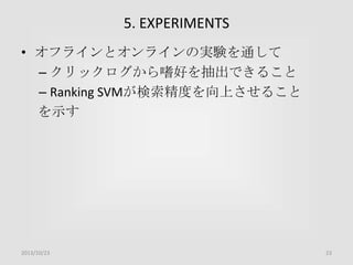 5. EXPERIMENTS
• オフラインとオンラインの実験を通して
– クリックログから嗜好を抽出できること
– Ranking SVMが検索精度を向上させること
を示す

2013/10/23

23

 