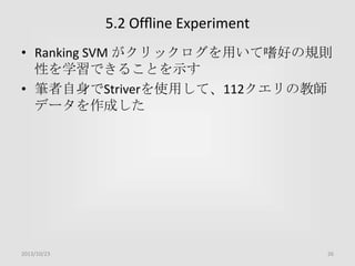 5.2 Ofﬂine Experiment
• Ranking SVM がクリックログを用いて嗜好の規則
性を学習できることを示す
• 筆者自身でStriverを使用して、112クエリの教師
データを作成した

2013/10/23

26

 