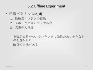 5.2 Ofﬂine Experiment
• 特徴ベクトル Φ(q, d)
1. 他検索エンジンの結果
2. クエリと文書のマッチ具合
3. 文書の人気度

– 実装が容易かつ、ランキングに効果のありそうなも
のを選択した
– 改良の余地がある

2013/10/23

27

 