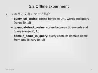 5.2 Ofﬂine Experiment
2. クエリと文書のマッチ具合
– query_url_cosine: cosine between URL-words and query
(range [0, 1])
– query_abstract_cosine: cosine between title-words and
query (range [0, 1])
– domain_name_in_query: query contains domain-name
from URL (binary {0, 1})

2013/10/23

29

 