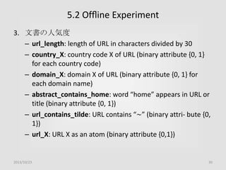 5.2 Ofﬂine Experiment
3. 文書の人気度
– url_length: length of URL in characters divided by 30
– country_X: country code X of URL (binary attribute {0, 1}
for each country code)
– domain_X: domain X of URL (binary attribute {0, 1} for
each domain name)
– abstract_contains_home: word “home” appears in URL or
title (binary attribute {0, 1})
– url_contains_tilde: URL contains “∼” (binary attri- bute {0,
1})
– url_X: URL X as an atom (binary attribute {0,1})

2013/10/23

30

 