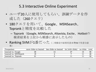 5.3 Interactive Online Experiment
• ユーザ20人に使用してもらい、訓練データを作
成した（260クエリ）
• 180クエリを用いて、Google、MSNSearch、
Toprankと精度を比較した
– Toprank（Google, MSNSearch, Altavista, Excite、Hotbotの
検索結果を上位から順番に表示したもの）

• Ranking SVMが1番だった（二項検定の結果有意水準5%で有意な結
果）

2013/10/23

32

 