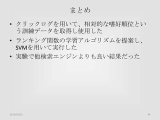 まとめ
• クリックログを用いて、相対的な嗜好順位とい
う訓練データを取得し使用した
• ランキング関数の学習アルゴリズムを提案し、
SVMを用いて実行した
• 実験で他検索エンジンよりも良い結果だった

2013/10/23

34

 
