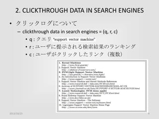 2. CLICKTHROUGH DATA IN SEARCH ENGINES
• クリックログについて
– clickthrough data in search engines = (q, r, c)
• q : クエリ
• r : ユーザに提示される検索結果のランキング
• c : ユーザがクリックしたリンク（複数）

2013/10/23

4

 