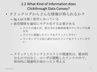 2.2 What Kind of Information does
Clickthrough Data Convey?
• クリックログからどんな情報が得られるか？
– (q, r, c) は強く依存しあっている
– 依存関係を適切にモデル化する必要がある
– クエリが違えば、表示される検索結果のランキングは異
なる
– クエリに関連したリンクをクリックしやすい

– ランキングで上位に表示されたリンクをクリックしやす
い

– クリックしたリンクとクエリとの関連性は、絶対的
なものではなく、ユーザが閲覧したリンクの中で、
相対的に関連性が高かったと考える
2013/10/23

6

 