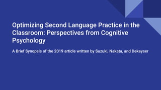 Optimizing Second Language Practice in the
Classroom: Perspectives from Cognitive
Psychology
A Brief Synopsis of the 2019 article written by Suzuki, Nakata, and Dekeyser
 