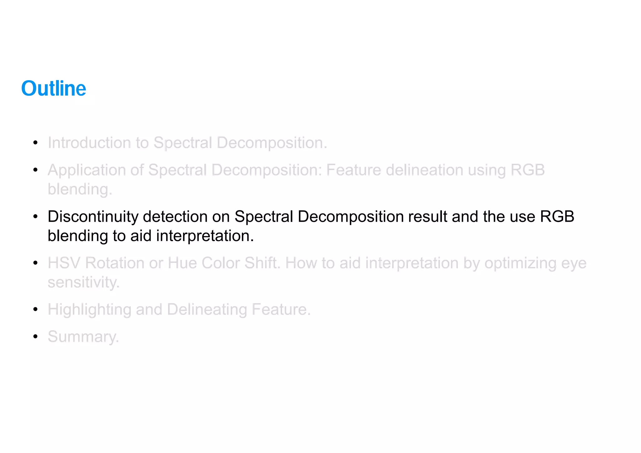 16
• Introduction to Spectral Decomposition.
• Application of Spectral Decomposition: Feature delineation using RGB
blending.
• Discontinuity detection on Spectral Decomposition result and the use RGB
blending to aid interpretation.
• HSV Rotation or Hue Color Shift. How to aid interpretation by optimizing eye
sensitivity.
• Highlighting and Delineating Feature.
• Summary.
Outline
 