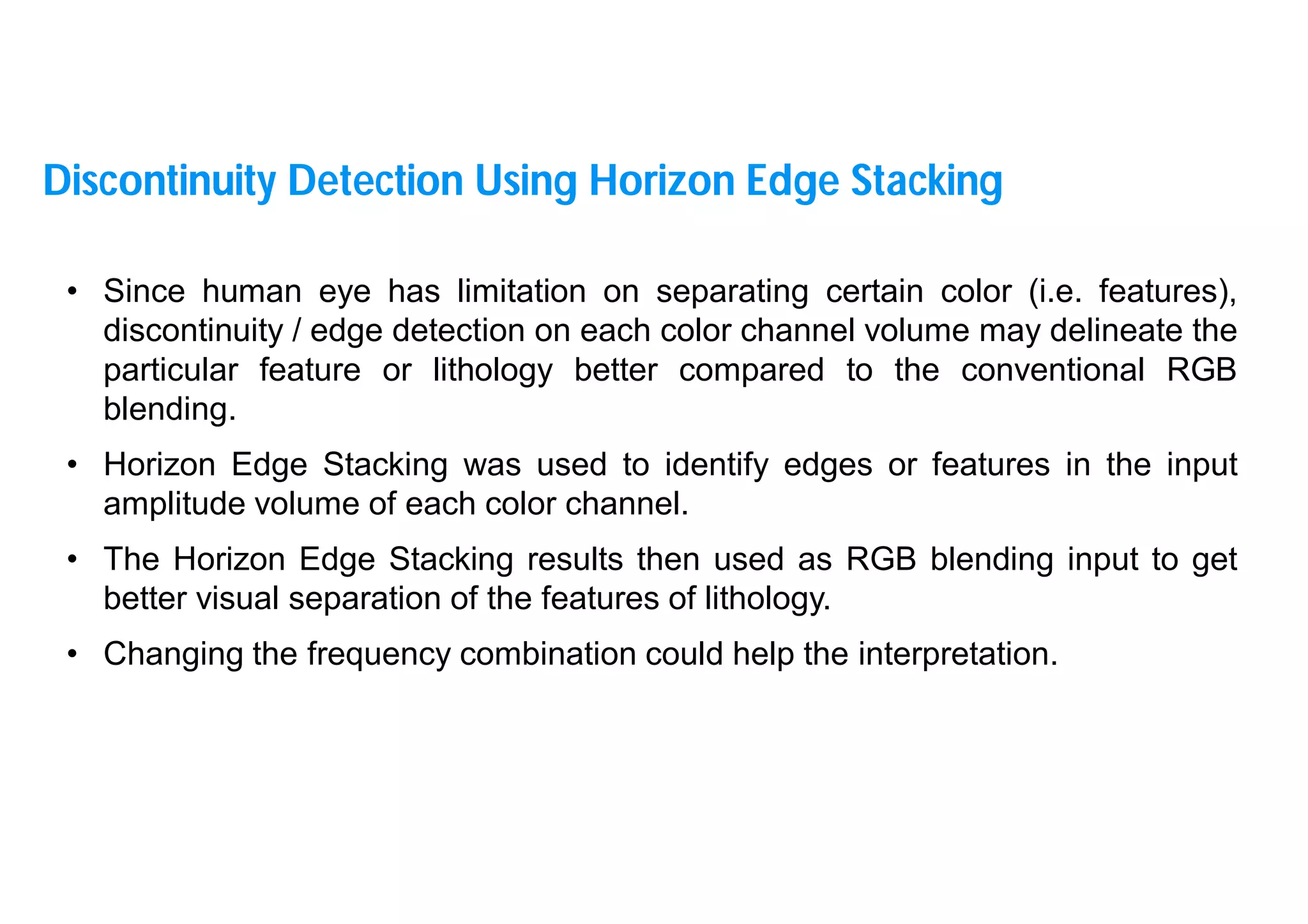 17
• Since human eye has limitation on separating certain color (i.e. features),
discontinuity / edge detection on each color channel volume may delineate the
particular feature or lithology better compared to the conventional RGB
blending.
• Horizon Edge Stacking was used to identify edges or features in the input
amplitude volume of each color channel.
• The Horizon Edge Stacking results then used as RGB blending input to get
better visual separation of the features of lithology.
• Changing the frequency combination could help the interpretation.
Discontinuity Detection Using Horizon Edge Stacking
 