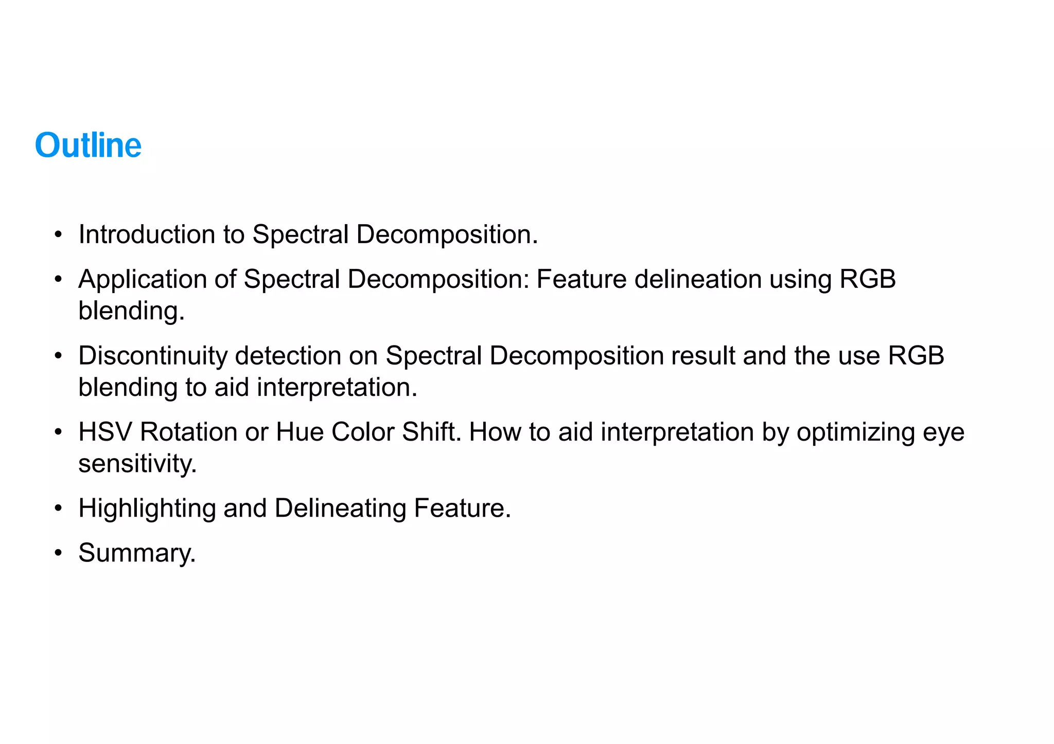 2
• Introduction to Spectral Decomposition.
• Application of Spectral Decomposition: Feature delineation using RGB
blending.
• Discontinuity detection on Spectral Decomposition result and the use RGB
blending to aid interpretation.
• HSV Rotation or Hue Color Shift. How to aid interpretation by optimizing eye
sensitivity.
• Highlighting and Delineating Feature.
• Summary.
Outline
 