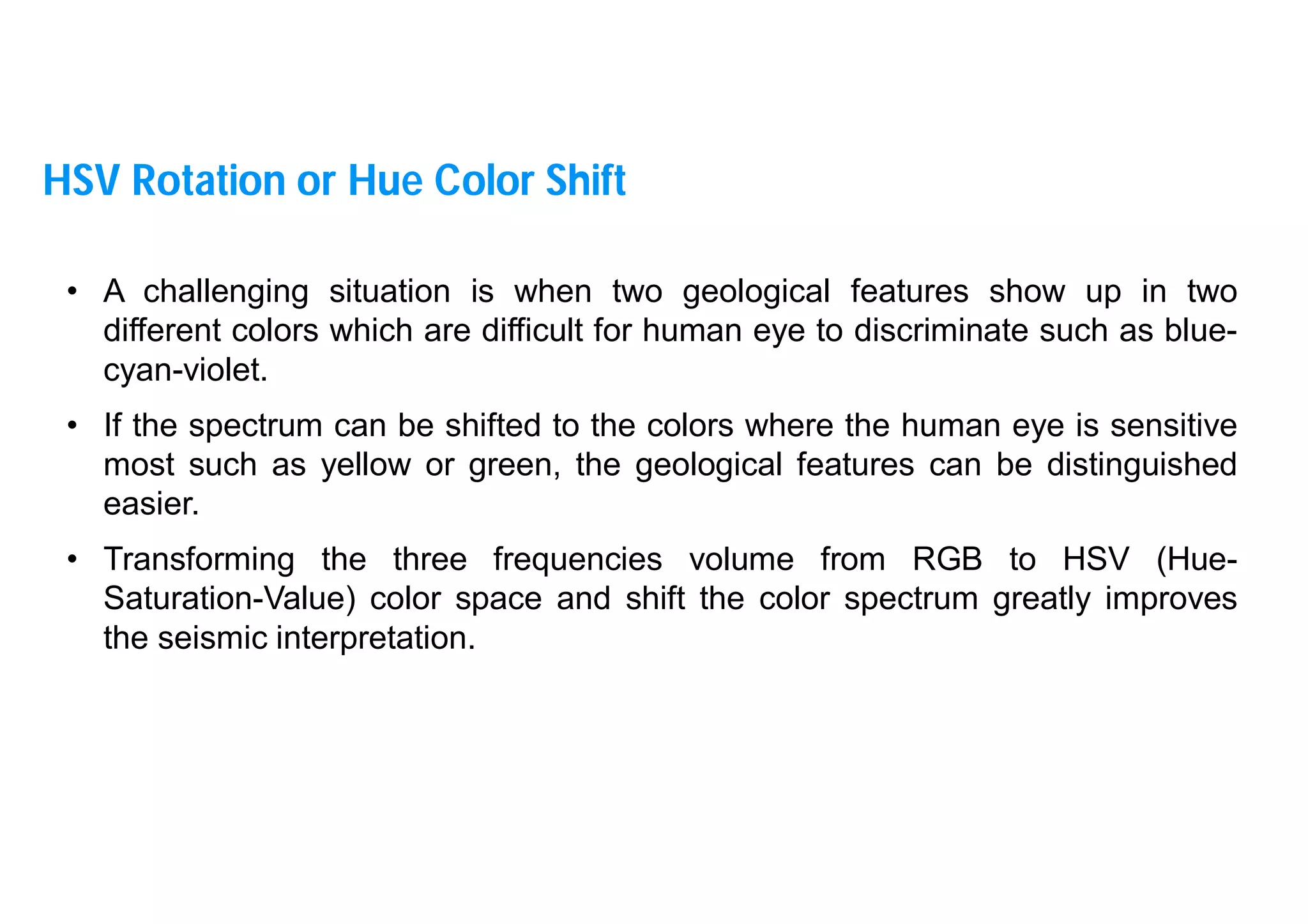 22
• A challenging situation is when two geological features show up in two
different colors which are difficult for human eye to discriminate such as blue-
cyan-violet.
• If the spectrum can be shifted to the colors where the human eye is sensitive
most such as yellow or green, the geological features can be distinguished
easier.
• Transforming the three frequencies volume from RGB to HSV (Hue-
Saturation-Value) color space and shift the color spectrum greatly improves
the seismic interpretation.
HSV Rotation or Hue Color Shift
 