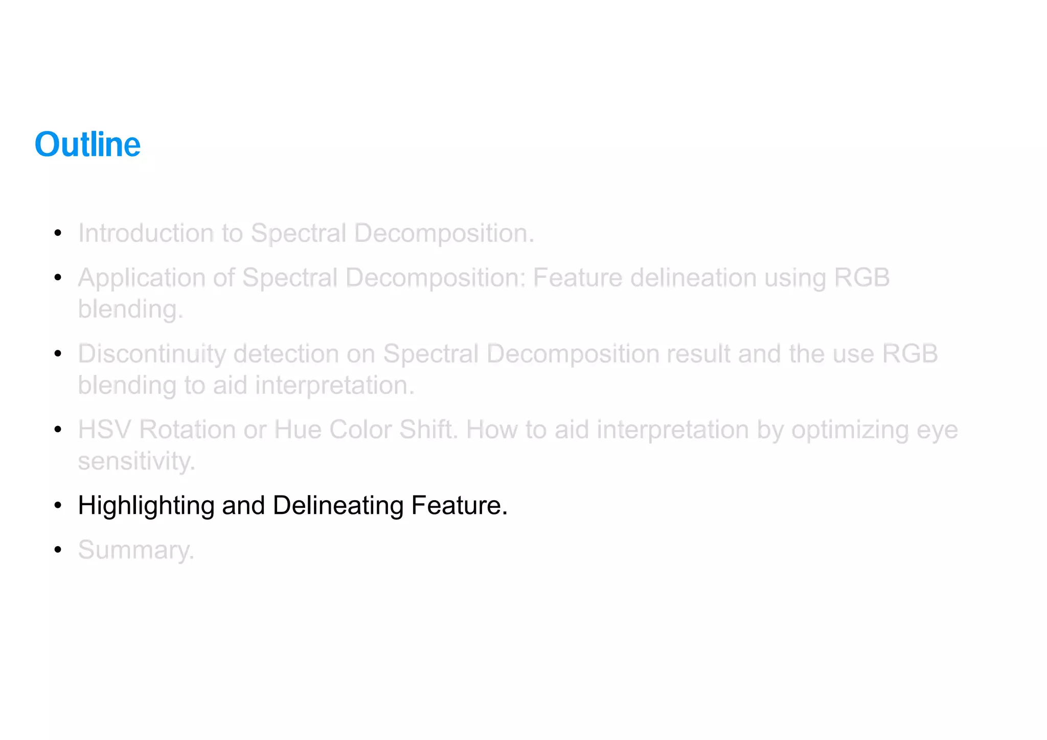 35
• Introduction to Spectral Decomposition.
• Application of Spectral Decomposition: Feature delineation using RGB
blending.
• Discontinuity detection on Spectral Decomposition result and the use RGB
blending to aid interpretation.
• HSV Rotation or Hue Color Shift. How to aid interpretation by optimizing eye
sensitivity.
• Highlighting and Delineating Feature.
• Summary.
Outline
 