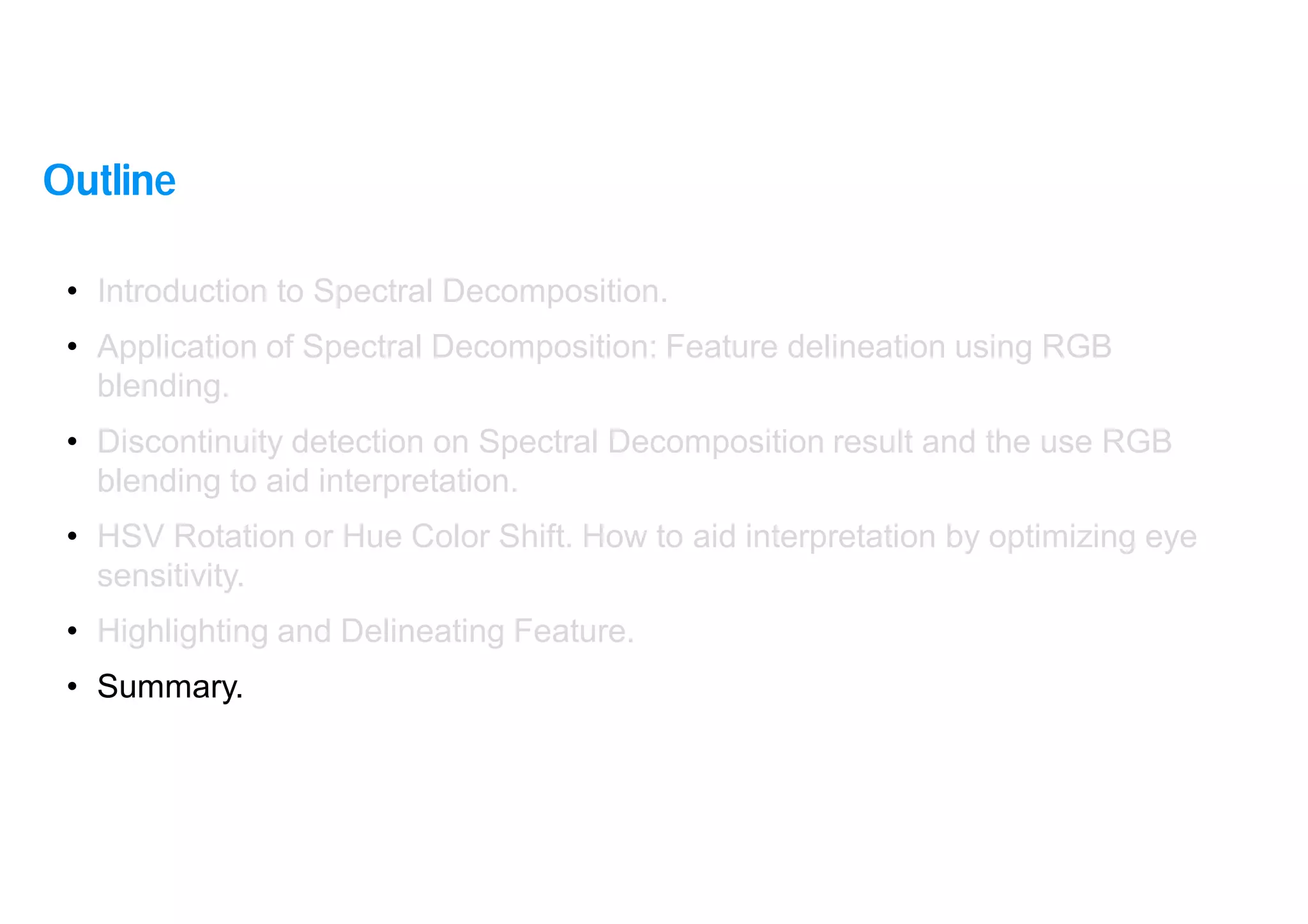 38
• Introduction to Spectral Decomposition.
• Application of Spectral Decomposition: Feature delineation using RGB
blending.
• Discontinuity detection on Spectral Decomposition result and the use RGB
blending to aid interpretation.
• HSV Rotation or Hue Color Shift. How to aid interpretation by optimizing eye
sensitivity.
• Highlighting and Delineating Feature.
• Summary.
Outline
 