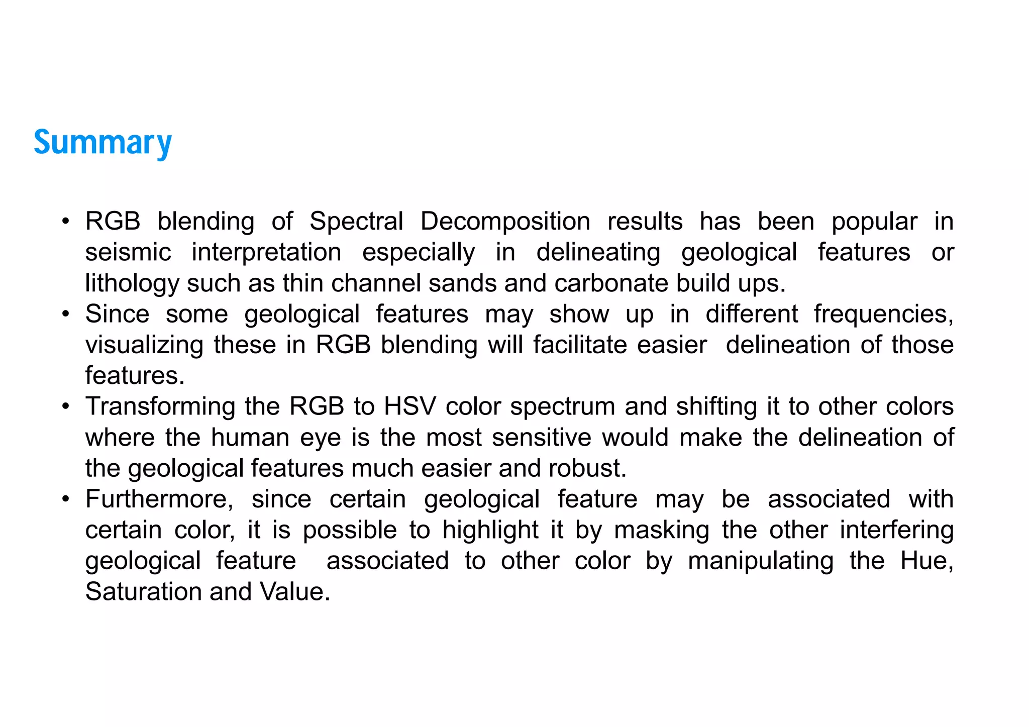 39
• RGB blending of Spectral Decomposition results has been popular in
seismic interpretation especially in delineating geological features or
lithology such as thin channel sands and carbonate build ups.
• Since some geological features may show up in different frequencies,
visualizing these in RGB blending will facilitate easier delineation of those
features.
• Transforming the RGB to HSV color spectrum and shifting it to other colors
where the human eye is the most sensitive would make the delineation of
the geological features much easier and robust.
• Furthermore, since certain geological feature may be associated with
certain color, it is possible to highlight it by masking the other interfering
geological feature associated to other color by manipulating the Hue,
Saturation and Value.
Summary
 