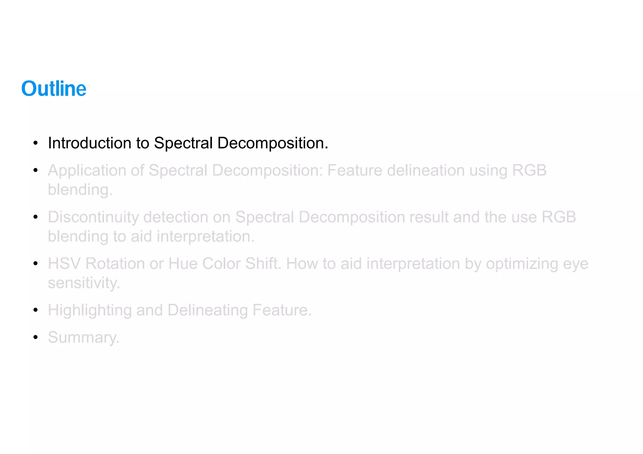 4
• Introduction to Spectral Decomposition.
• Application of Spectral Decomposition: Feature delineation using RGB
blending.
• Discontinuity detection on Spectral Decomposition result and the use RGB
blending to aid interpretation.
• HSV Rotation or Hue Color Shift. How to aid interpretation by optimizing eye
sensitivity.
• Highlighting and Delineating Feature.
• Summary.
Outline
 