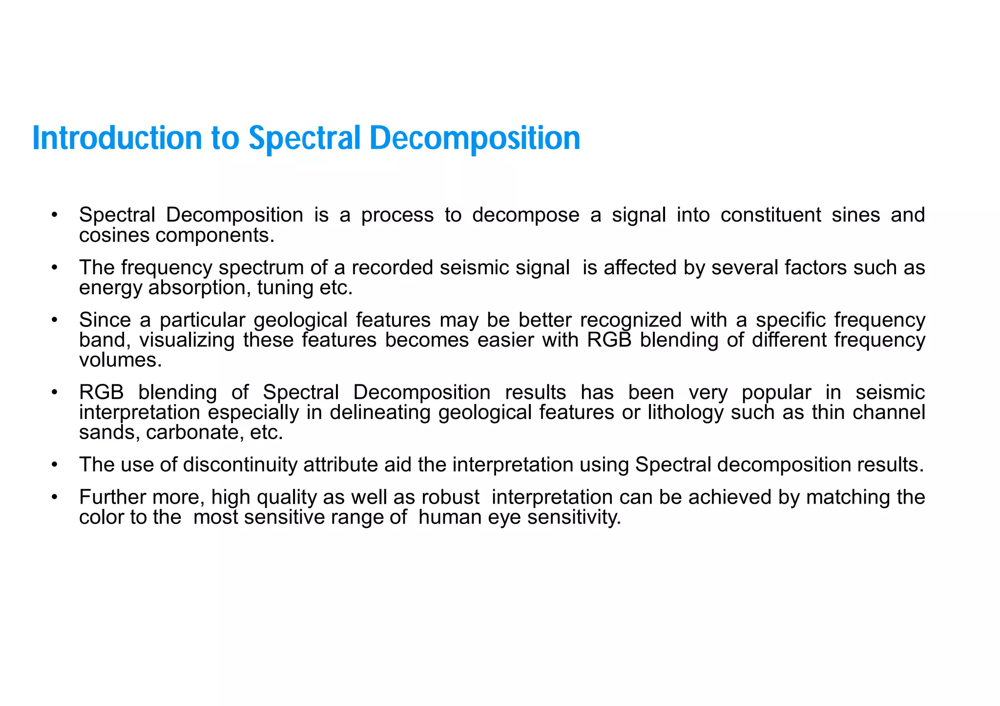 5
• Spectral Decomposition is a process to decompose a signal into constituent sines and
cosines components.
• The frequency spectrum of a recorded seismic signal is affected by several factors such as
energy absorption, tuning etc.
• Since a particular geological features may be better recognized with a specific frequency
band, visualizing these features becomes easier with RGB blending of different frequency
volumes.
• RGB blending of Spectral Decomposition results has been very popular in seismic
interpretation especially in delineating geological features or lithology such as thin channel
sands, carbonate, etc.
• The use of discontinuity attribute aid the interpretation using Spectral decomposition results.
• Further more, high quality as well as robust interpretation can be achieved by matching the
color to the most sensitive range of human eye sensitivity.
Introduction to Spectral Decomposition
 