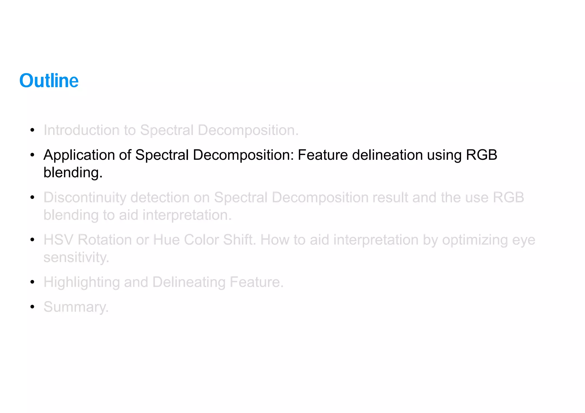 9
• Introduction to Spectral Decomposition.
• Application of Spectral Decomposition: Feature delineation using RGB
blending.
• Discontinuity detection on Spectral Decomposition result and the use RGB
blending to aid interpretation.
• HSV Rotation or Hue Color Shift. How to aid interpretation by optimizing eye
sensitivity.
• Highlighting and Delineating Feature.
• Summary.
Outline
 