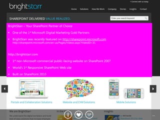 BrightStarr – Your SharePoint Partner of Choice

 One of the 1st Microsoft Digital Marketing Gold Partners

 BrightStarr was recently featured on http://sharepoint.microsoft.com
   http://sharepoint.microsoft.com/en-us/Pages/Videos.aspx?VideoID=31



http://brightstarr.com

 1st non-Microsoft commercial public-facing website on SharePoint 2007

 World’s 1st Responsive SharePoint Web site

 Built on SharePoint 2010




                                                              SP          …
 