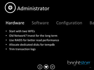 Administrator

Hardware            Software            Configuration   Ba
•   Start with two WFEs
•   Old Network? Invest for the long term
•   Use RAID5 for better read performance
•   Allocate dedicated disks for tempdb
•   Trim transaction logs




                                   SP                   …
 