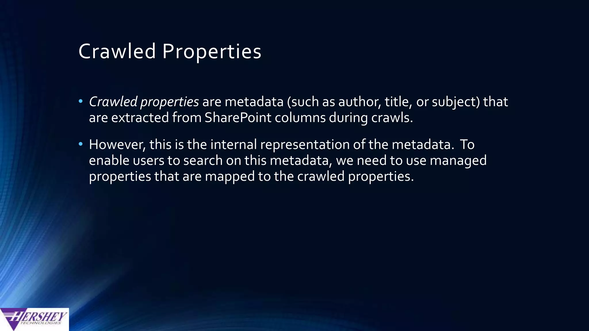 Crawled Properties
• In SP2010, most SharePoint columns gets one crawled
property
• Managed Metadata Columns get a 2nd crawled property, with a
prefix of “ows_taxid”
• This extra crawled property is used to store the internal
GUID value that is associated with the managed metadata
term. For example:
Column Name: CostCenter
Normal Crawled Property: ows_CostCenter
MM Id Crawled Property: ows_taxid_CostCenter
 