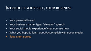 INTRODUCE YOUR SELF, YOUR BUSINESS


•   Your personal brand
•   Your business name, type, “elevator” speech
•   Your social media experience/what you use now
•   What you hope to learn about/accomplish with social media
•   Take short survey
 
