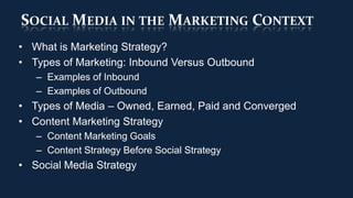 SOCIAL MEDIA IN THE MARKETING CONTEXT
• What is Marketing Strategy?
• Types of Marketing: Inbound Versus Outbound
   – Examples of Inbound
   – Examples of Outbound
• Types of Media – Owned, Earned, Paid and Converged
• Content Marketing Strategy
   – Content Marketing Goals
   – Content Strategy Before Social Strategy
• Social Media Strategy
 