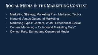 SOCIAL MEDIA IN THE MARKETING CONTEXT
•   Marketing Strategy, Marketing Plan, Marketing Tactics
•   Inbound Versus Outbound Marketing
•   Marketing Types: Content, WOM, Experiential, Social
•   Content Marketing – for Inbound Marketing Only?
•   Owned, Paid, Earned and Converged Media
 
