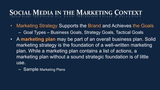 SOCIAL MEDIA IN THE MARKETING CONTEXT
• Marketing Strategy Supports the Brand and Achieves the Goals
   – Goal Types – Business Goals, Strategy Goals, Tactical Goals
• A marketing plan may be part of an overall business plan. Solid
  marketing strategy is the foundation of a well-written marketing
  plan. While a marketing plan contains a list of actions, a
  marketing plan without a sound strategic foundation is of little
  use.
   – Sample Marketing Plans
 