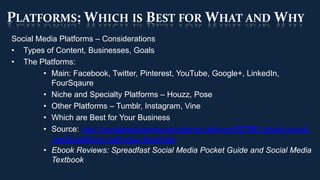 PLATFORMS: WHICH IS BEST FOR WHAT AND WHY
Social Media Platforms – Considerations
• Types of Content, Businesses, Goals
• The Platforms:
        • Main: Facebook, Twitter, Pinterest, YouTube, Google+, LinkedIn,
          FourSqaure
        • Niche and Specialty Platforms – Houzz, Pose
        • Other Platforms – Tumblr, Instagram, Vine
        • Which are Best for Your Business
        • Source: http://socialmediatoday.com/james-debono/827961/which-social-
          media-platform-right-your-business
        • Ebook Reviews: Spreadfast Social Media Pocket Guide and Social Media
          Textbook
 