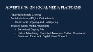 ADVERTISING ON SOCIAL MEDIA PLATFORMS
  Advertising Media Choices
  Social Media and Digital Online Media
     Behavioral Targeting and Retargeting
  Types of Social Media Advertising
     • Behavioral Display Ads
     • Native Advertising: Promoted Tweets on Twitter, Sponsored
        Stories on Facebook, Digital News Content
 