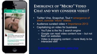 EMERGENCE OF “MICRO” VIDEO
CHAT AND WHY CONSIDER VIDEO?
• Twitter Vine, Snapchat, Tout = emergence of
  short, concise “micro” videos
• Audience curated video = Importance 2013
• Capitalizing on video for business
   – YouTube is the No 2 search engine
   – Google can read video content now – but not
     flash on websites
   – Video is engaging content – more likely to be
     interacted with

   Examples of businesses using Vine
 