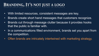 BRANDING, IT’S NOT JUST A LOGO
• With limited resources, consistent messages are key.
• Brands create short hand messages that customers recognize.
• Brands cut through message clutter because it provides hooks
  that the public is familiar with.
• In a communications filled environment, brands set you apart from
  the competition.
• Often brands are intricately intertwined with marketing strategy.
 