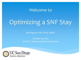 Welcome to
Optimizing a SNF Stay
Khai Nguyen, MD, MHS, HMDC
October 24, 2015
UCSD 2nd Annual Geriatric Symposium
 