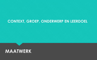 MAATWERK
CONTEXT, GROEP, ONDERWERP EN LEERDOEL
 